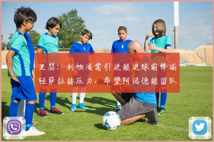 里瑟：利物浦需引进能进球前锋减轻萨拉赫压力，希望阿诺德能留队