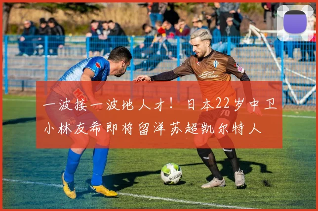 一波接一波地人才！日本22岁中卫小林友希即将留洋苏超凯尔特人