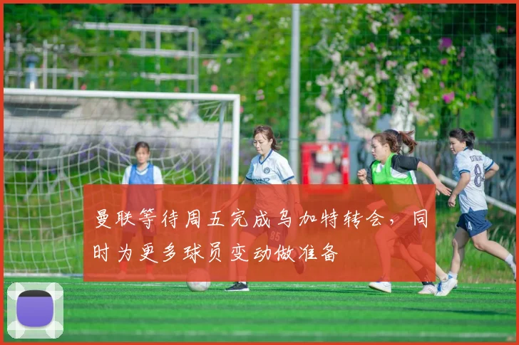 曼联等待周五完成乌加特转会，同时为更多球员变动做准备