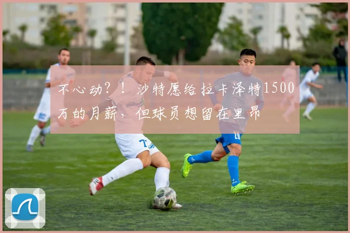 不心动？！沙特愿给拉卡泽特1500万的月薪，但球员想留在里昂