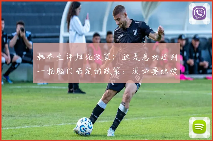 韩乔生评归化政策：这是急功近利一拍脑门而定的政策，没必要继续