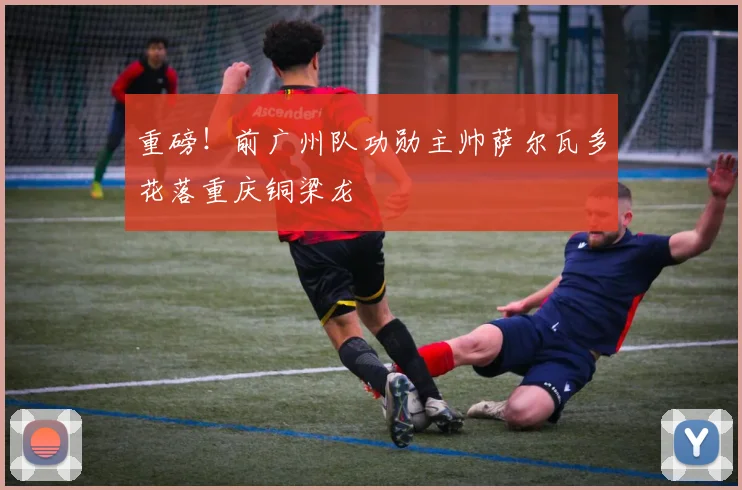 重磅！前广州队功勋主帅萨尔瓦多花落重庆铜梁龙