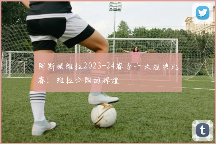 阿斯顿维拉2023-24赛季十大经典比赛：维拉公园的辉煌