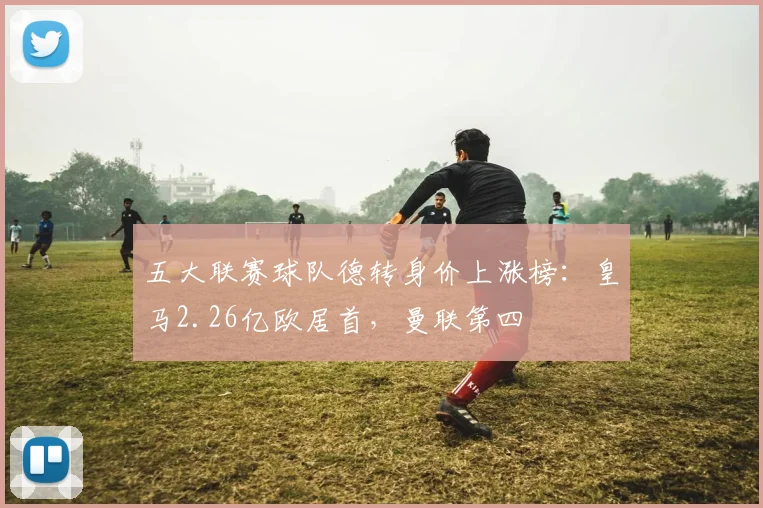 五大联赛球队德转身价上涨榜：皇马2.26亿欧居首，曼联第四
