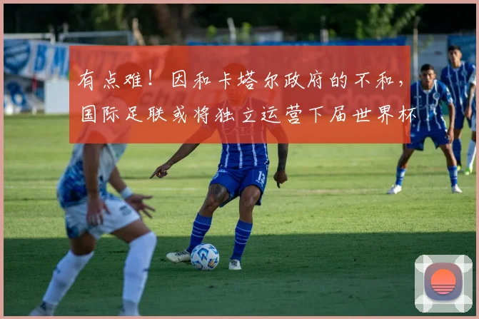 有点难！因和卡塔尔政府的不和，国际足联或将独立运营下届世界杯