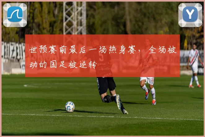 世预赛前最后一场热身赛，全场被动的国足被逆转
