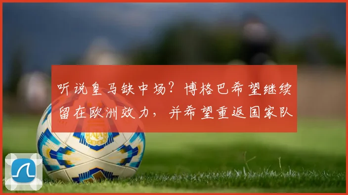 听说皇马缺中场？博格巴希望继续留在欧洲效力，并希望重返国家队