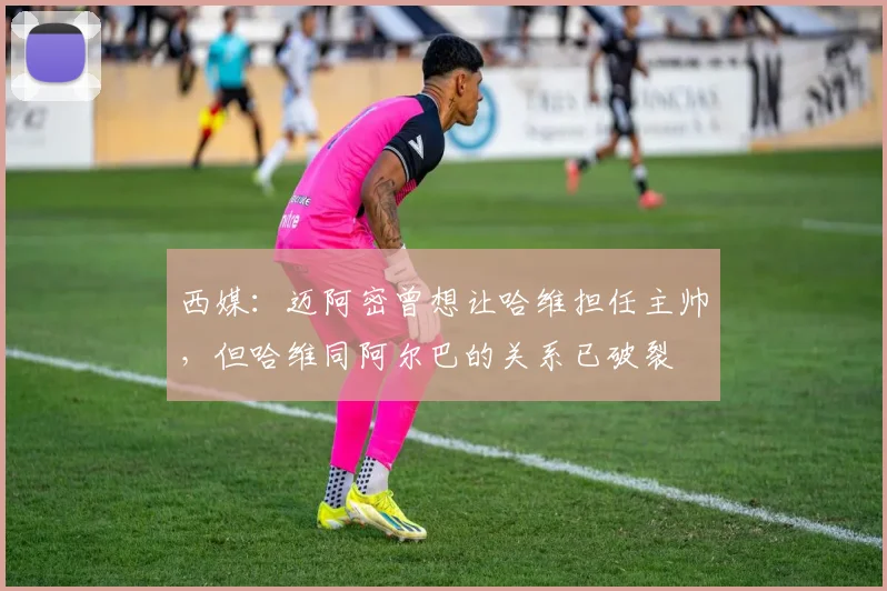西媒：迈阿密曾想让哈维担任主帅，但哈维同阿尔巴的关系已破裂