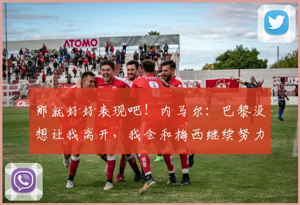 那就好好表现吧！内马尔：巴黎没想让我离开，我会和梅西继续努力