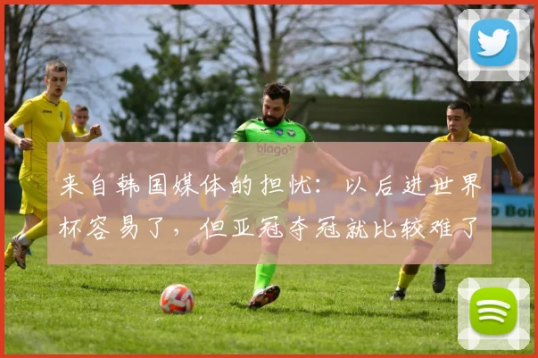 来自韩国媒体的担忧：以后进世界杯容易了，但亚冠夺冠就比较难了