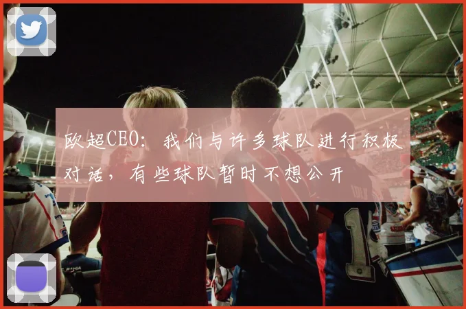 欧超CEO：我们与许多球队进行积极对话，有些球队暂时不想公开