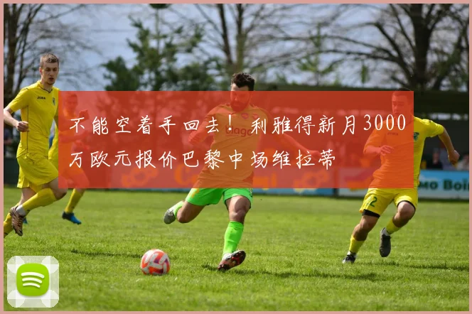 不能空着手回去！利雅得新月3000万欧元报价巴黎中场维拉蒂