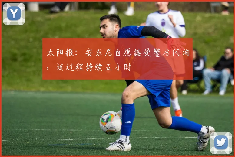 太阳报：安东尼自愿接受警方问询，该过程持续五小时