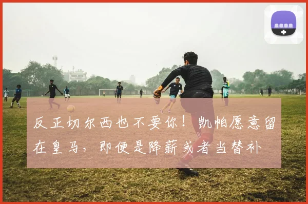 反正切尔西也不要你！凯帕愿意留在皇马，即便是降薪或者当替补