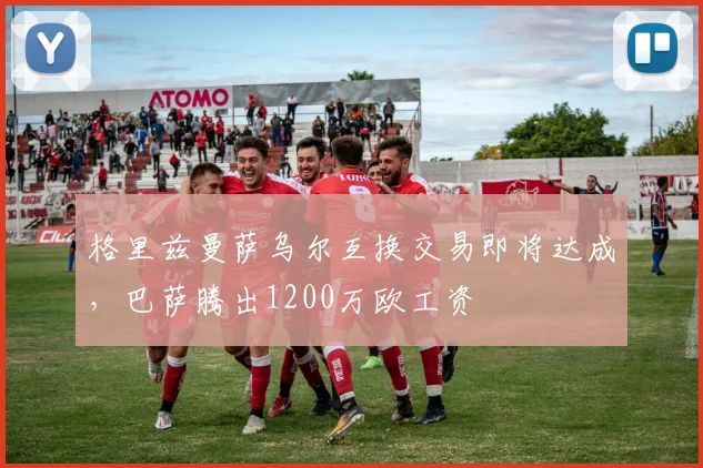 格里兹曼萨乌尔互换交易即将达成，巴萨腾出1200万欧工资