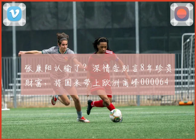 张康阳认输了？深情告别言8年珍贵财富，将国米带上欧洲高峰0000644