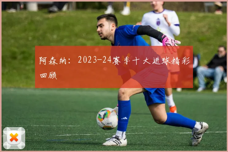 阿森纳：2023-24赛季十大进球精彩回顾