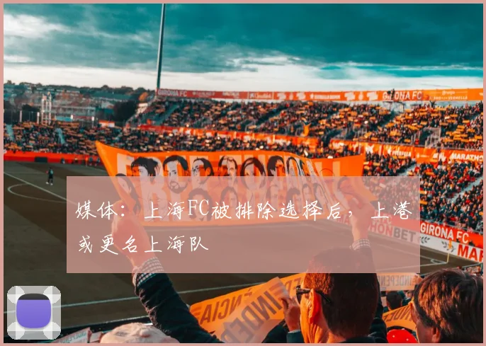 媒体：上海FC被排除选择后，上港或更名上海队