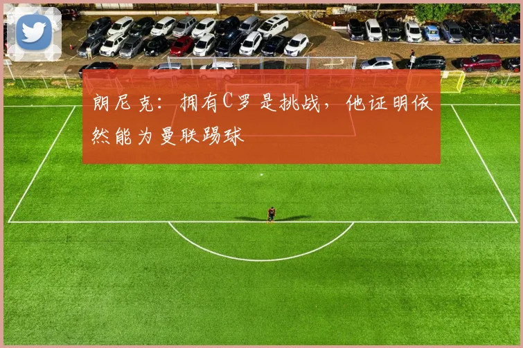 朗尼克：拥有C罗是挑战，他证明依然能为曼联踢球
