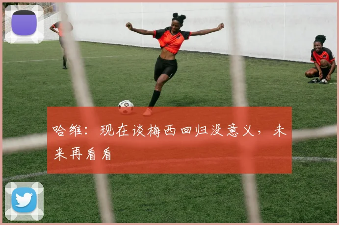 哈维：现在谈梅西回归没意义，未来再看看