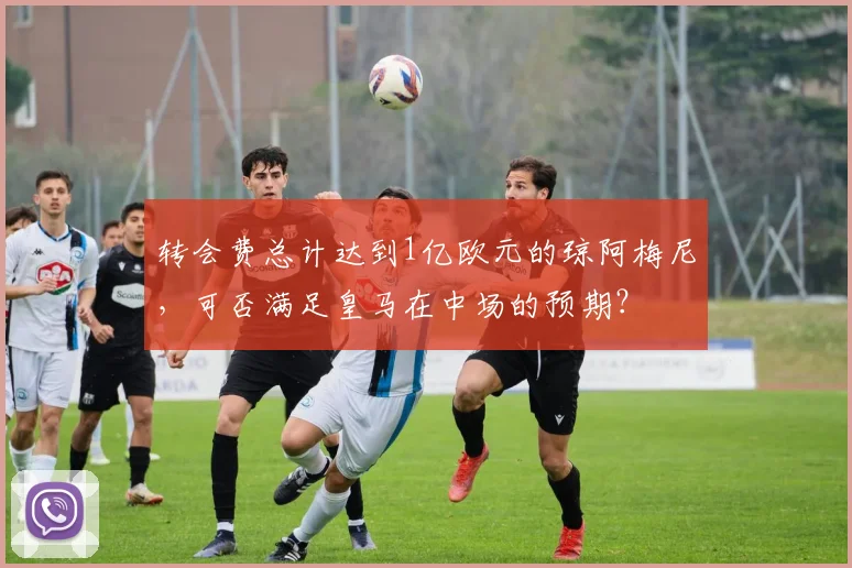 转会费总计达到1亿欧元的琼阿梅尼，可否满足皇马在中场的预期？