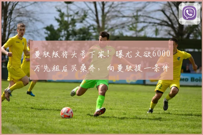 曼联叛将头号下家！曝尤文欲6000万先租后买桑乔，向曼联提一条件
