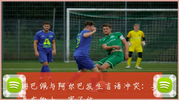 姆巴佩与阿尔巴发生言语冲突：要是在街上，宰了你