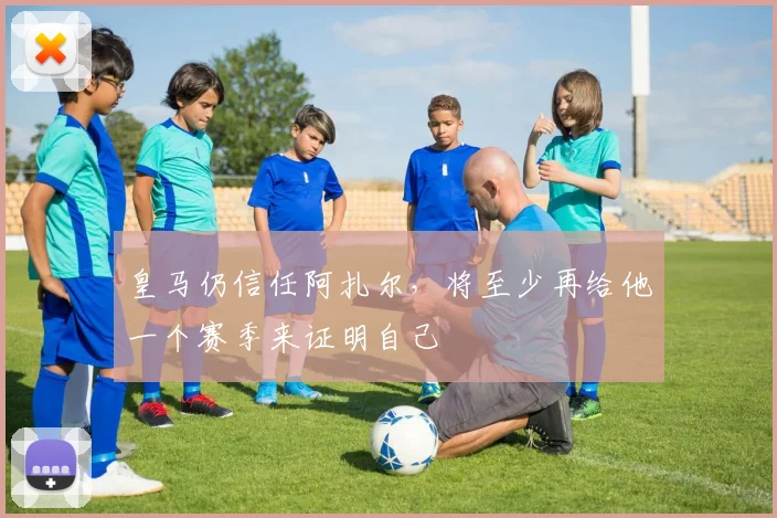 皇马仍信任阿扎尔，将至少再给他一个赛季来证明自己