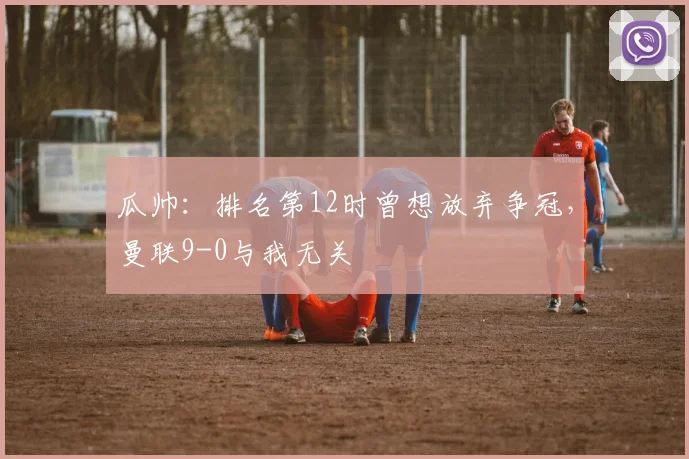 瓜帅：排名第12时曾想放弃争冠，曼联9-0与我无关