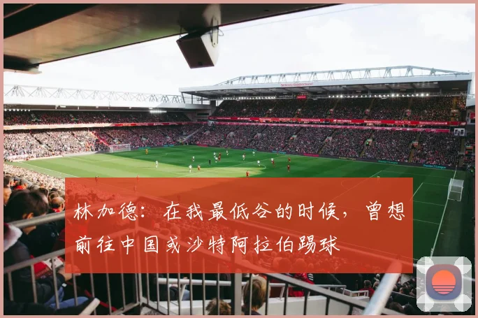 林加德：在我最低谷的时候，曾想前往中国或沙特阿拉伯踢球