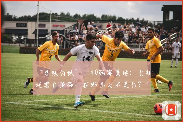 “李铁打铁”！40强赛易地：打铁还需自身强，在哪儿打不是打？
