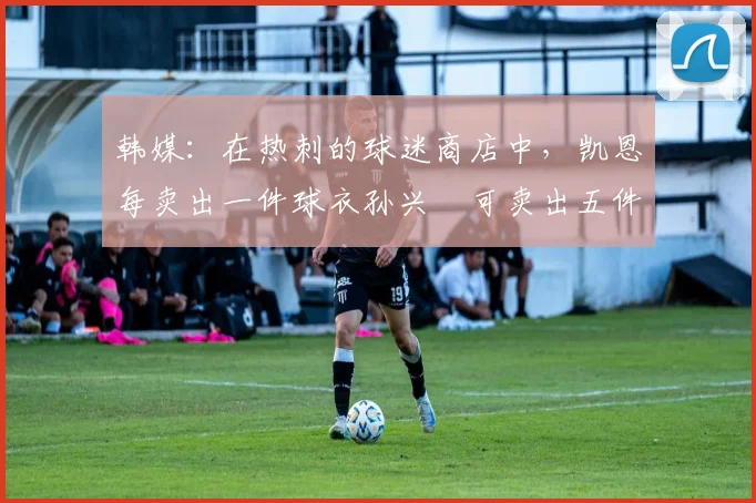 韩媒：在热刺的球迷商店中，凯恩每卖出一件球衣孙兴慜可卖出五件