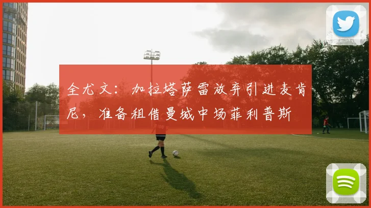 全尤文：加拉塔萨雷放弃引进麦肯尼，准备租借曼城中场菲利普斯