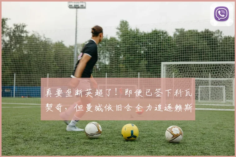 真要垄断英超了！即便已签下科瓦契奇，但曼城依旧会全力追逐赖斯