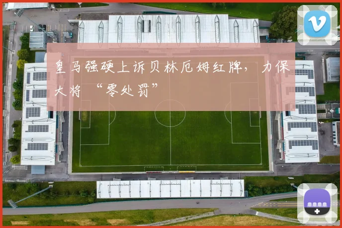 皇马强硬上诉贝林厄姆红牌，力保大将 “零处罚”