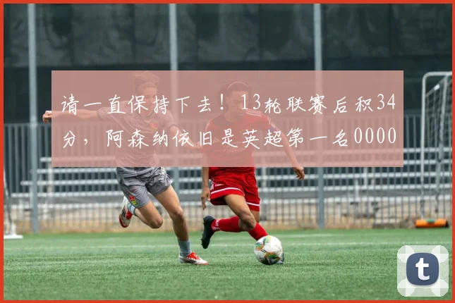 请一直保持下去！13轮联赛后积34分，阿森纳依旧是英超第一名0000644