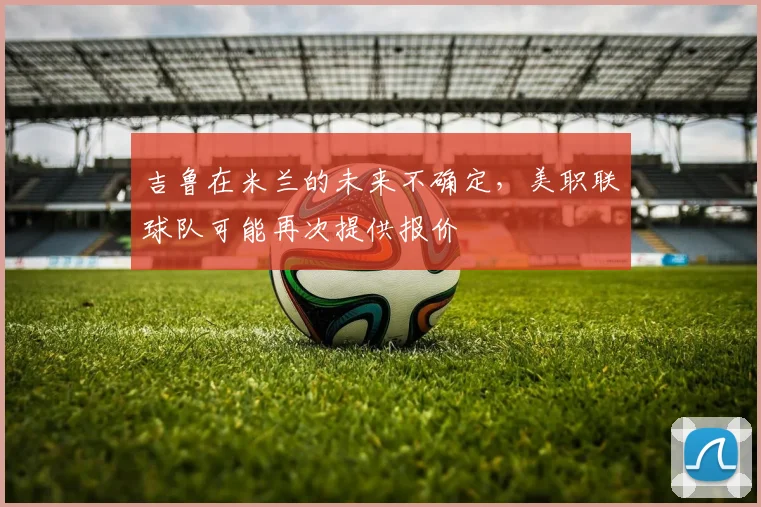 吉鲁在米兰的未来不确定，美职联球队可能再次提供报价