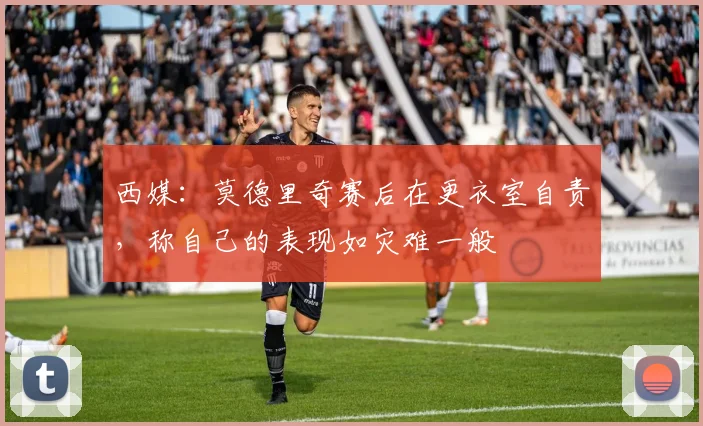西媒：莫德里奇赛后在更衣室自责，称自己的表现如灾难一般