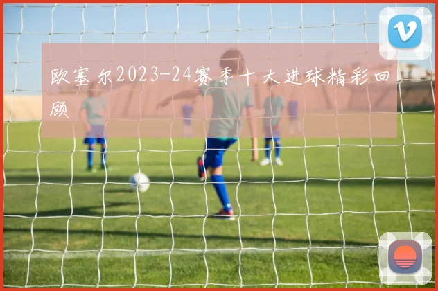 欧塞尔2023-24赛季十大进球精彩回顾