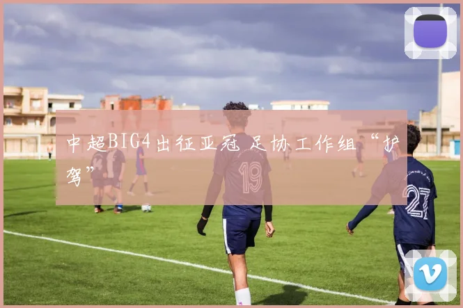 中超BIG4出征亚冠 足协工作组“护驾”