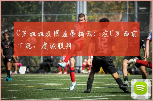 C罗姐姐发图羞辱梅西：在C罗面前下跪，虔诚膜拜