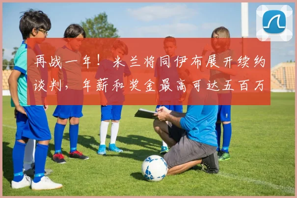再战一年！米兰将同伊布展开续约谈判，年薪和奖金最高可达五百万