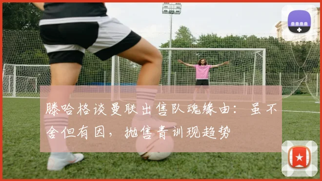 滕哈格谈曼联出售队魂缘由：虽不舍但有因，抛售青训现趋势