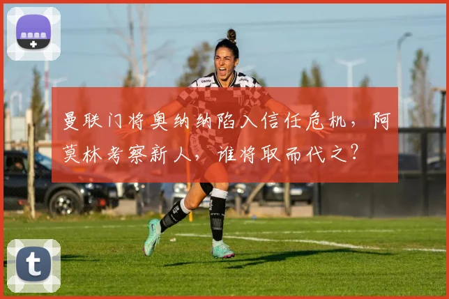 曼联门将奥纳纳陷入信任危机，阿莫林考察新人，谁将取而代之？