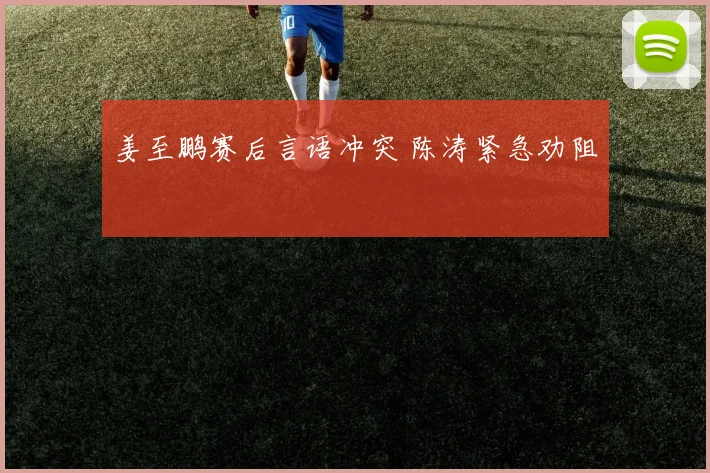 姜至鹏赛后言语冲突 陈涛紧急劝阻