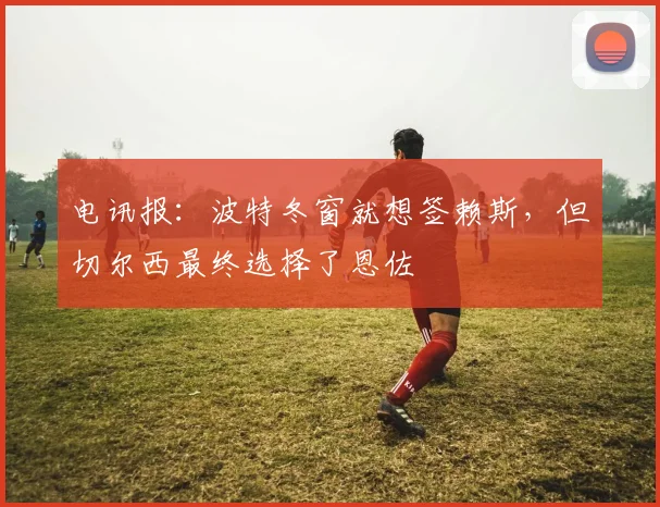 电讯报：波特冬窗就想签赖斯，但切尔西最终选择了恩佐