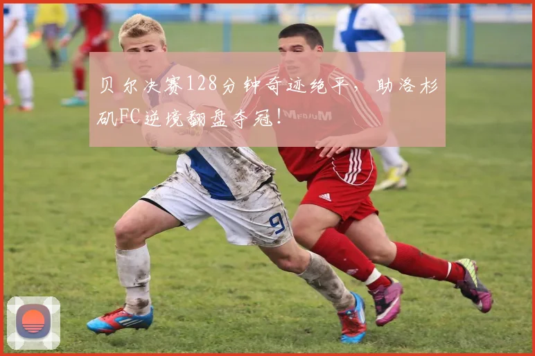 贝尔决赛128分钟奇迹绝平，助洛杉矶FC逆境翻盘夺冠！
