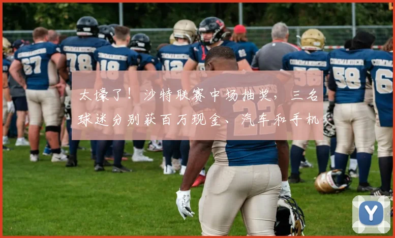 太壕了！沙特联赛中场抽奖，三名球迷分别获百万现金、汽车和手机