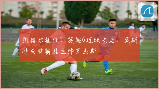 图赫尔接任？英超6连败之后，莱斯特或将解雇主帅罗杰斯