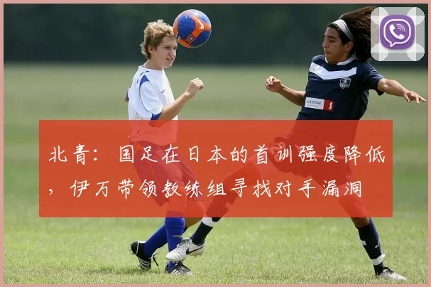 北青：国足在日本的首训强度降低，伊万带领教练组寻找对手漏洞